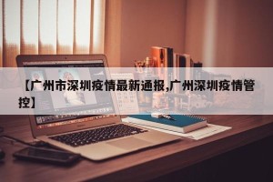【广州市深圳疫情最新通报,广州深圳疫情管控】