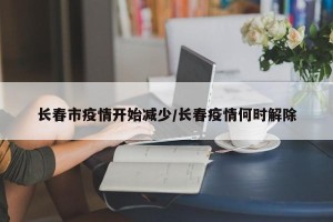 长春市疫情开始减少/长春疫情何时解除