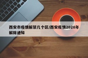 西安市疫情解禁几个区/西安疫情2020年解除通知