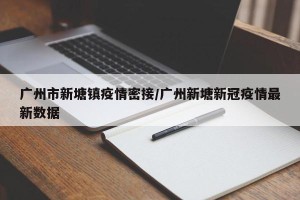 广州市新塘镇疫情密接/广州新塘新冠疫情最新数据