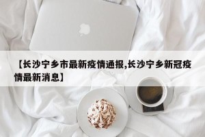 【长沙宁乡市最新疫情通报,长沙宁乡新冠疫情最新消息】