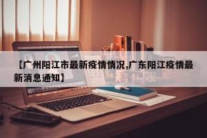 【广州阳江市最新疫情情况,广东阳江疫情最新消息通知】