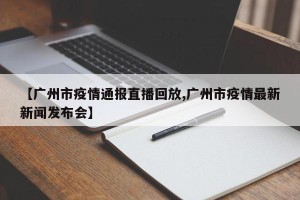 【广州市疫情通报直播回放,广州市疫情最新新闻发布会】
