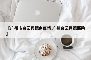 【广州市白云同德乡疫情,广州白云同德医院】