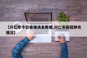 【兴仁市今日疫情消息数据,兴仁市新冠肺炎情况】