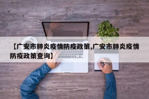 【广安市肺炎疫情防疫政策,广安市肺炎疫情防疫政策查询】