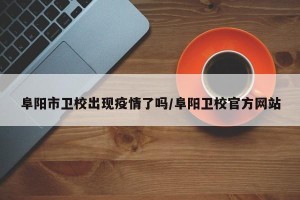 阜阳市卫校出现疫情了吗/阜阳卫校官方网站