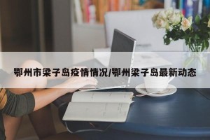 鄂州市梁子岛疫情情况/鄂州梁子岛最新动态