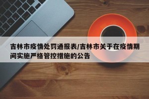 吉林市疫情处罚通报表/吉林市关于在疫情期间实施严格管控措施的公告
