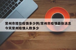 常州市现在疫情多少例/常州市疫情最新消息今天常州疫情人数多少