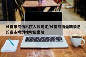长春市疫情出院人数规定/长春疫情最新消息长春市病例啥时能出院