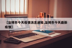 【淄博市今天疫情消息通知,淄博市今天最新疫情】