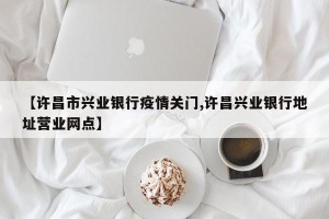 【许昌市兴业银行疫情关门,许昌兴业银行地址营业网点】