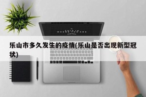 乐山市多久发生的疫情(乐山是否出现新型冠状)