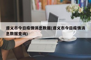 遵义市今日疫情消息数据(遵义市今日疫情消息数据查询)