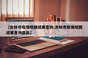 【吉林市疫情地图结果查询,吉林市疫情地图结果查询最新】