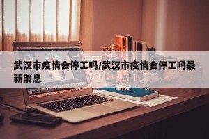 武汉市疫情会停工吗/武汉市疫情会停工吗最新消息