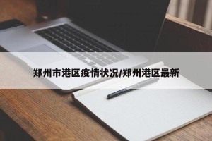 郑州市港区疫情状况/郑州港区最新