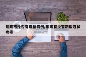 铜陵市是否有疫情病例/铜陵有没有新型冠状病毒