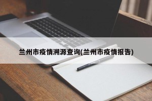 兰州市疫情溯源查询(兰州市疫情报告)