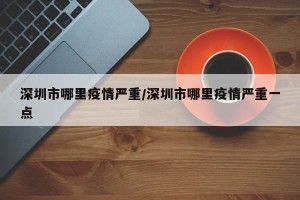 深圳市哪里疫情严重/深圳市哪里疫情严重一点