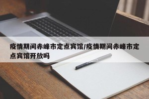 疫情期间赤峰市定点宾馆/疫情期间赤峰市定点宾馆开放吗
