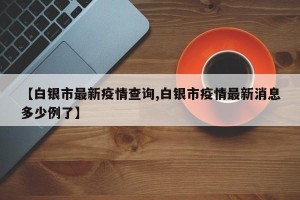 【白银市最新疫情查询,白银市疫情最新消息多少例了】