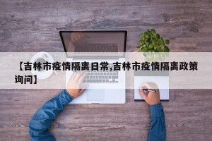 【吉林市疫情隔离日常,吉林市疫情隔离政策询问】