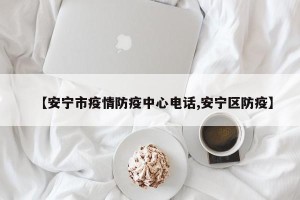 【安宁市疫情防疫中心电话,安宁区防疫】
