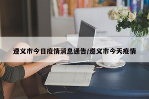 遵义市今日疫情消息通告/遵义市今天疫情