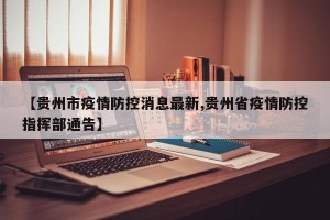 【贵州市疫情防控消息最新,贵州省疫情防控指挥部通告】