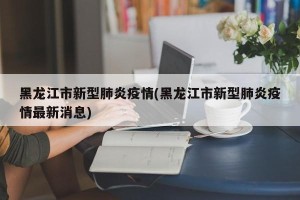 黑龙江市新型肺炎疫情(黑龙江市新型肺炎疫情最新消息)