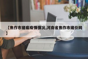 【焦作市猪瘟疫情情况,河南省焦作市猪价网】