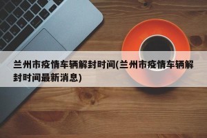 兰州市疫情车辆解封时间(兰州市疫情车辆解封时间最新消息)