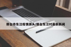 邢台市东汪疫情源头/邢台东汪村最新新闻