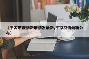 【平凉市疫情新增情况最新,平凉疫情最新公布】