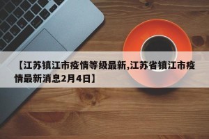 【江苏镇江市疫情等级最新,江苏省镇江市疫情最新消息2月4日】