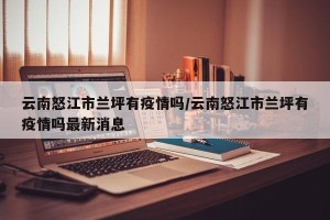 云南怒江市兰坪有疫情吗/云南怒江市兰坪有疫情吗最新消息