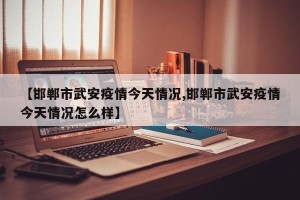 【邯郸市武安疫情今天情况,邯郸市武安疫情今天情况怎么样】