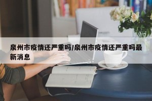 泉州市疫情还严重吗/泉州市疫情还严重吗最新消息