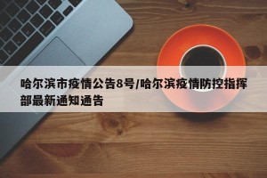哈尔滨市疫情公告8号/哈尔滨疫情防控指挥部最新通知通告