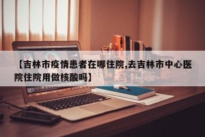 【吉林市疫情患者在哪住院,去吉林市中心医院住院用做核酸吗】