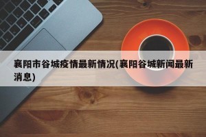 襄阳市谷城疫情最新情况(襄阳谷城新闻最新消息)