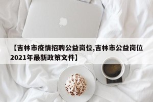 【吉林市疫情招聘公益岗位,吉林市公益岗位2021年最新政策文件】