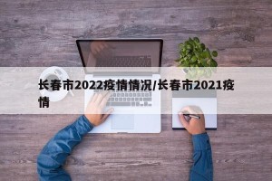 长春市2022疫情情况/长春市2021疫情