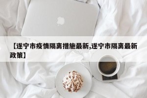 【遂宁市疫情隔离措施最新,遂宁市隔离最新政策】