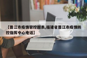 【晋江市疫情管控图表,福建省晋江市疫情防控指挥中心电话】