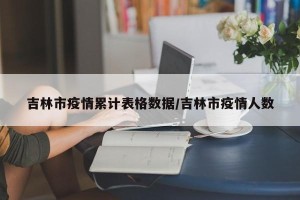 吉林市疫情累计表格数据/吉林市疫情人数