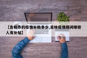 【吉林市的疫情补助多少,吉林疫情期间哪些人有补贴】