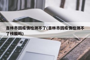 吉林市因疫情检测不了(吉林市因疫情检测不了核酸吗)